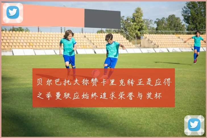 贝尔巴托夫称赞卡里克转正是应得之举曼联应始终追求荣誉与奖杯