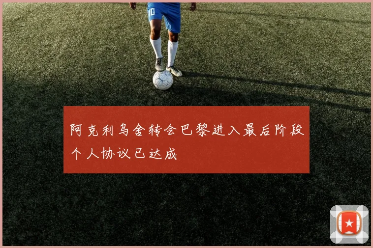 阿克利乌舍转会巴黎进入最后阶段个人协议已达成