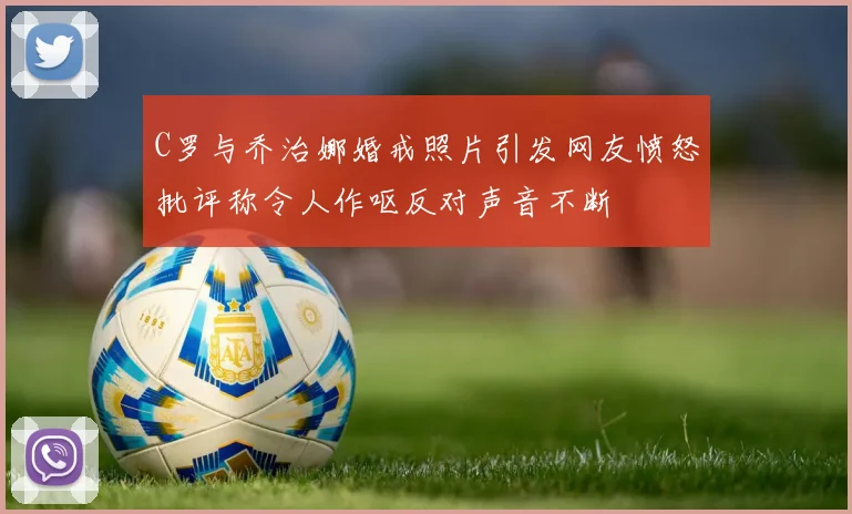 C罗与乔治娜婚戒照片引发网友愤怒批评称令人作呕反对声音不断