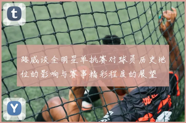 路威谈全明星单挑赛对球员历史地位的影响与赛事精彩程度的展望