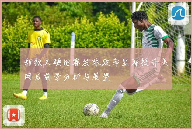 郑钦文硬地赛发球效率显著提升美网后前景分析与展望