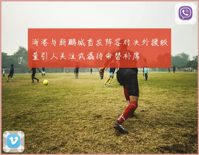 海港与新鹏城首发阵容对决外援较量引人关注武磊待命替补席