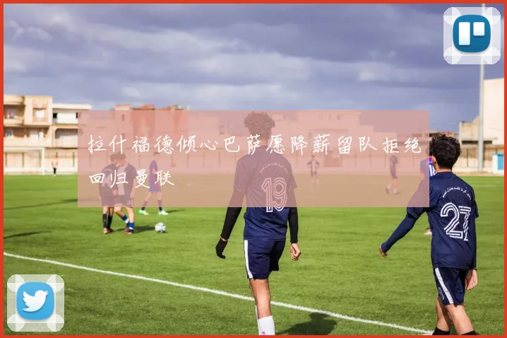 拉什福德倾心巴萨愿降薪留队拒绝回归曼联