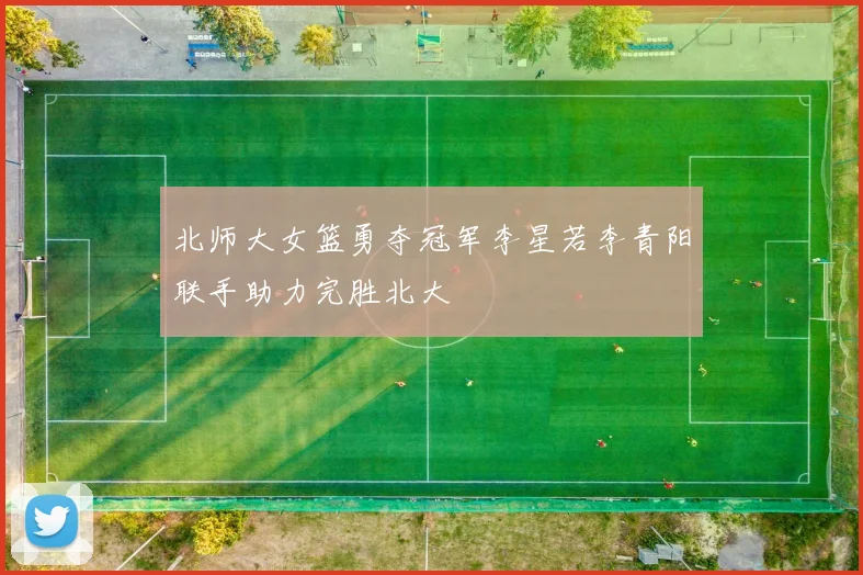 北师大女篮勇夺冠军李星若李青阳联手助力完胜北大