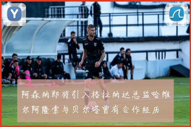 阿森纳即将引入格拉纳达总监哈维尔阿隆索与贝尔塔曾有合作经历