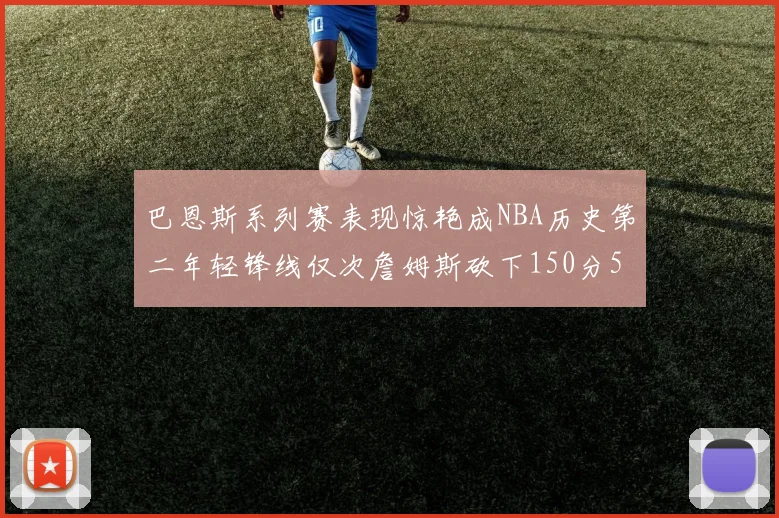 巴恩斯系列赛表现惊艳成NBA历史第二年轻锋线仅次詹姆斯砍下150分50助
