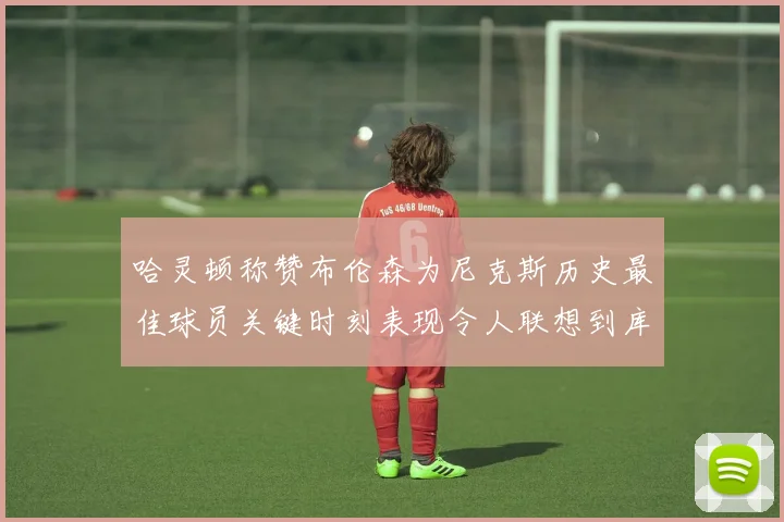 哈灵顿称赞布伦森为尼克斯历史最佳球员关键时刻表现令人联想到库里
