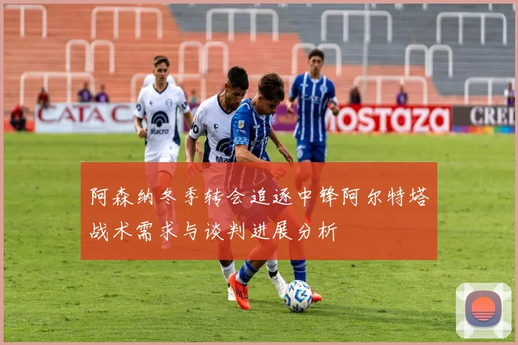阿森纳冬季转会追逐中锋阿尔特塔战术需求与谈判进展分析