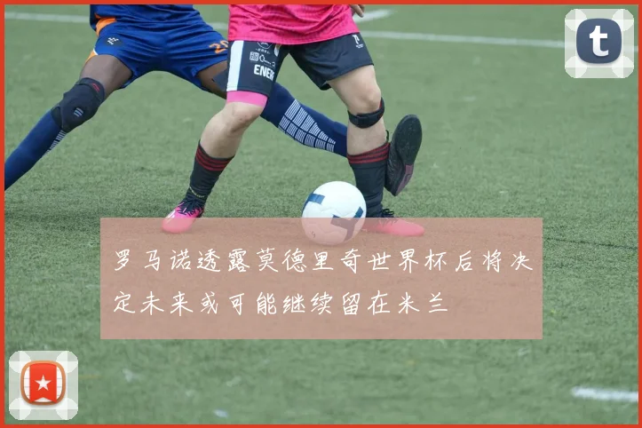 罗马诺透露莫德里奇世界杯后将决定未来或可能继续留在米兰