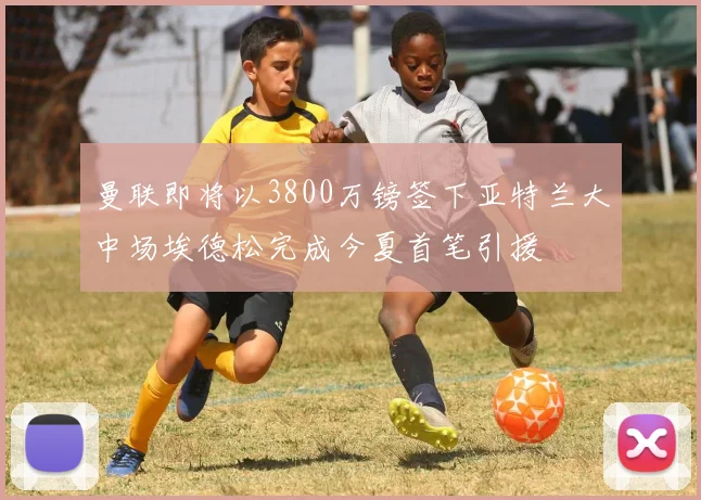 曼联即将以3800万镑签下亚特兰大中场埃德松完成今夏首笔引援