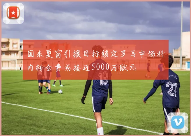国米夏窗引援目标锁定罗马中场科内转会费或接近5000万欧元