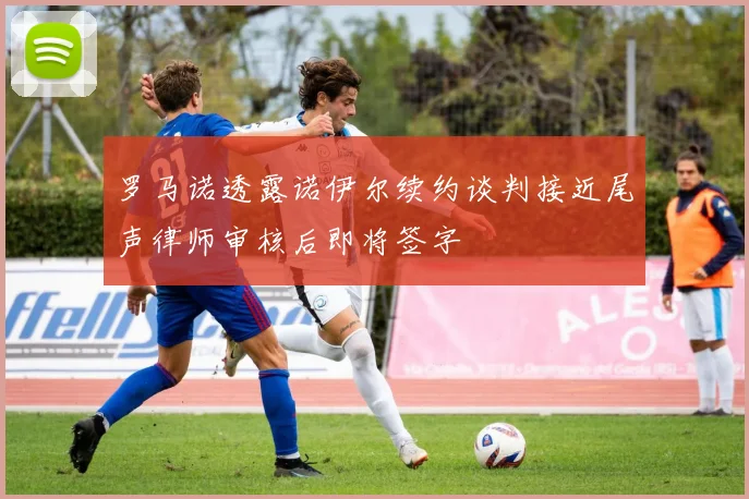 罗马诺透露诺伊尔续约谈判接近尾声律师审核后即将签字
