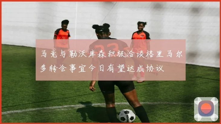 马竞与勒沃库森积极洽谈格里马尔多转会事宜今日有望达成协议
