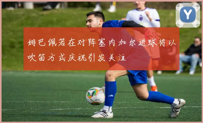 姆巴佩若在对阵塞内加尔进球将以吹笛方式庆祝引发关注