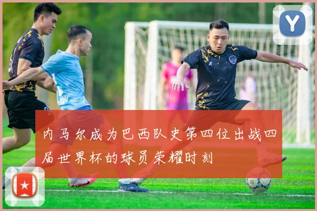 内马尔成为巴西队史第四位出战四届世界杯的球员荣耀时刻