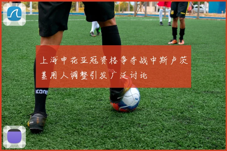 上海申花亚冠资格争夺战中斯卢茨基用人调整引发广泛讨论