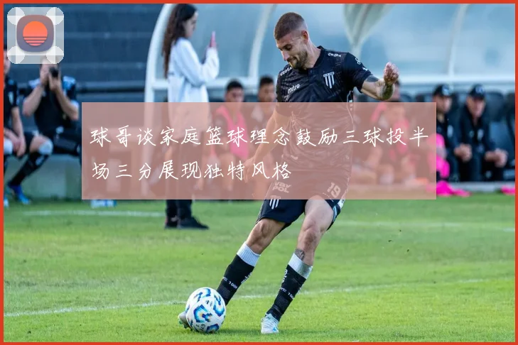 球哥谈家庭篮球理念鼓励三球投半场三分展现独特风格