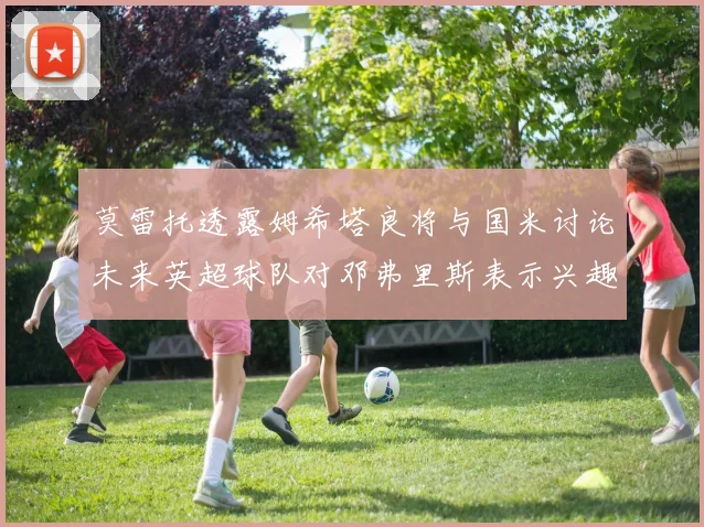 莫雷托透露姆希塔良将与国米讨论未来英超球队对邓弗里斯表示兴趣