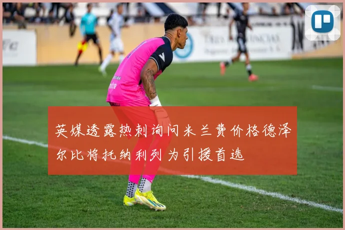 英媒透露热刺询问米兰费价格德泽尔比将托纳利列为引援首选