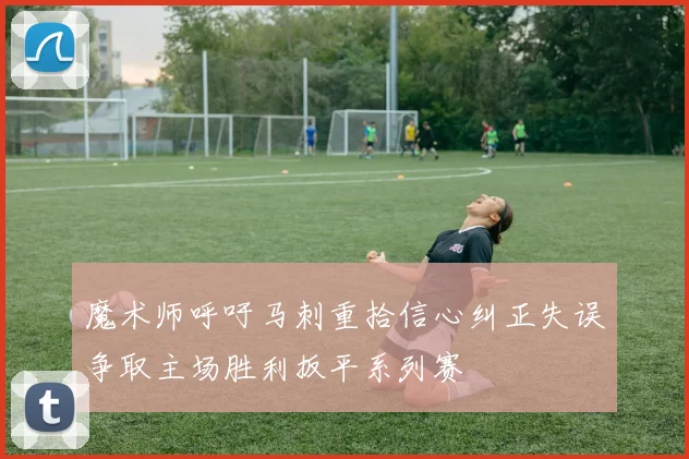 魔术师呼吁马刺重拾信心纠正失误争取主场胜利扳平系列赛