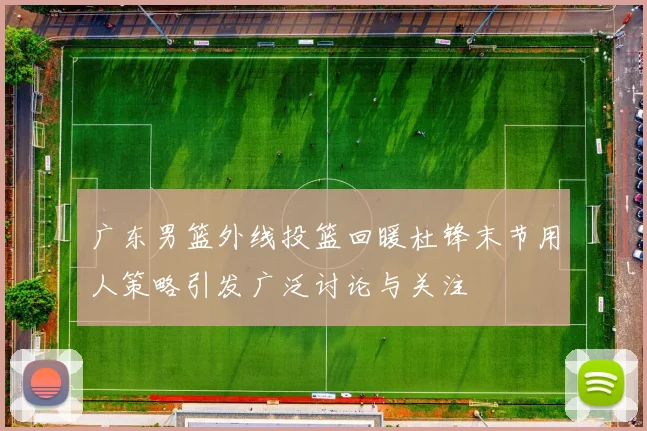 广东男篮外线投篮回暖杜锋末节用人策略引发广泛讨论与关注
