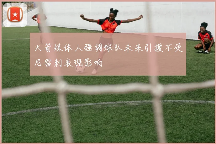 火箭媒体人强调球队未来引援不受尼雷刺表现影响
