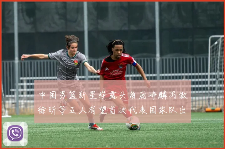 中国男篮新星崭露头角庞峥麟冯傲徐昕等五人有望首次代表国家队出战