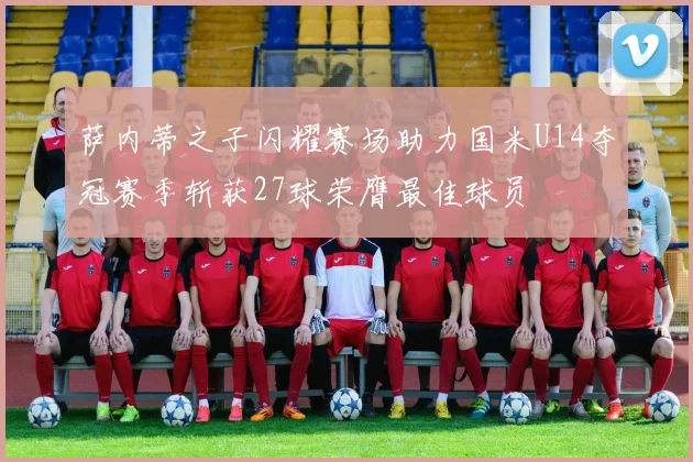 萨内蒂之子闪耀赛场助力国米U14夺冠赛季斩获27球荣膺最佳球员