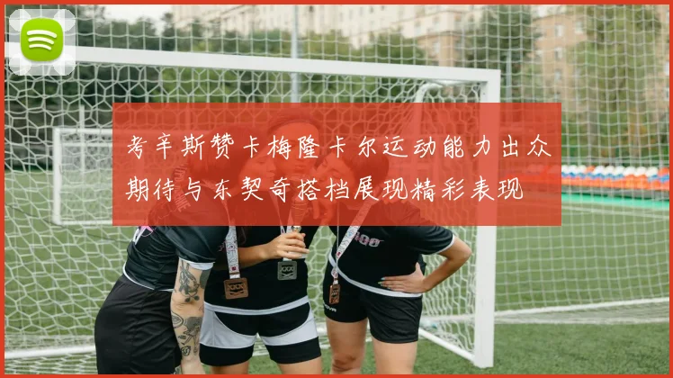 考辛斯赞卡梅隆卡尔运动能力出众期待与东契奇搭档展现精彩表现