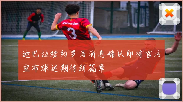 迪巴拉续约罗马消息确认即将官方宣布球迷期待新篇章