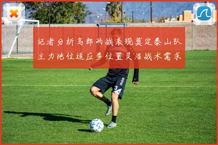 记者分析乌郎两战表现奠定泰山队主力地位适应多位置灵活战术需求