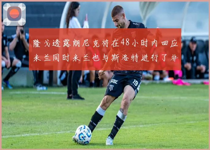 隆戈透露朗尼克将在48小时内回应米兰同时米兰也与斯洛特进行了非正式接触