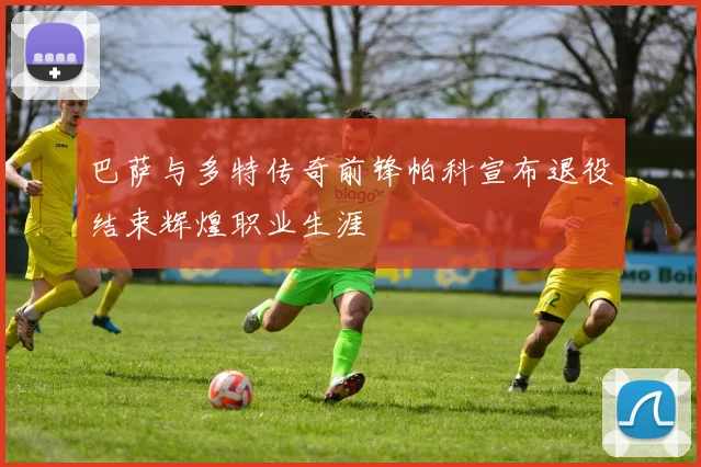 巴萨与多特传奇前锋帕科宣布退役结束辉煌职业生涯