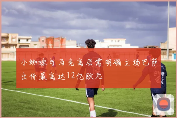 小蜘蛛与马竞高层需明确立场巴萨出价最高达12亿欧元