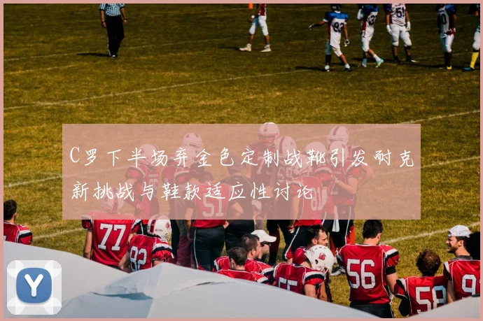 C罗下半场弃金色定制战靴引发耐克新挑战与鞋款适应性讨论