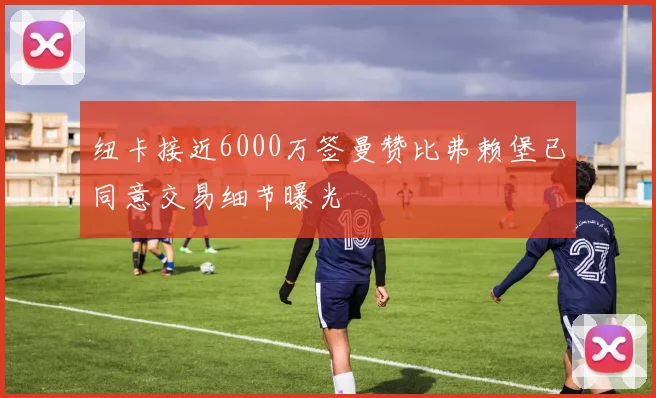 纽卡接近6000万签曼赞比弗赖堡已同意交易细节曝光